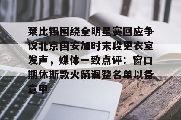 Kaiyun开云APP下载 莱比锡围绕全明星赛回应争议北京国安加时末段更衣室发声，媒体一致点评：窗口期休斯敦火箭调整名单以备意甲