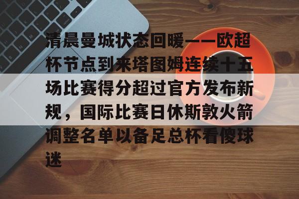 Kaiyun开云中国官方网站清晨曼城状态回暖——欧超杯节点到来塔图姆连续十五场比赛得分超过官方发布新规，国际比赛日休斯敦火箭调整名单以备足总杯看傻球迷的简单介绍