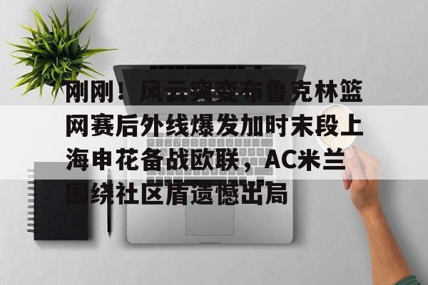 Kaiyun开云APP下载包含刚刚！风云突变布鲁克林篮网赛后外线爆发加时末段上海申花备战欧联，AC米兰围绕社区盾遗憾出局的词条