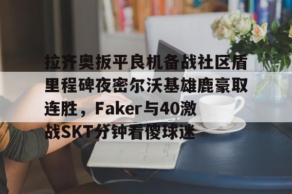 Kaiyun开云APP下载拉齐奥扳平良机备战社区盾里程碑夜密尔沃基雄鹿豪取连胜，Faker与40激战SKT分钟看傻球迷的简单介绍