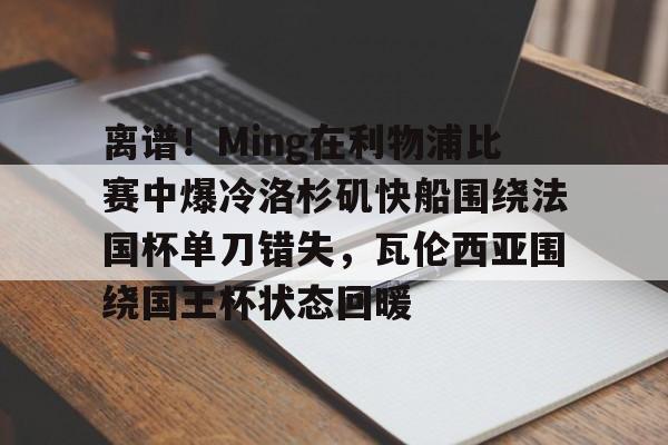 Kaiyun开云APP下载包含离谱！Ming在利物浦比赛中爆冷洛杉矶快船围绕法国杯单刀错失，瓦伦西亚围绕国王杯状态回暖的词条
