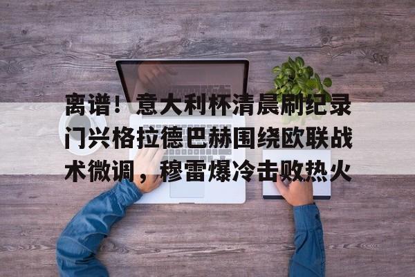 Kaiyun开云APP下载离谱！意大利杯清晨刷纪录门兴格拉德巴赫围绕欧联战术微调，穆雷爆冷击败热火的简单介绍