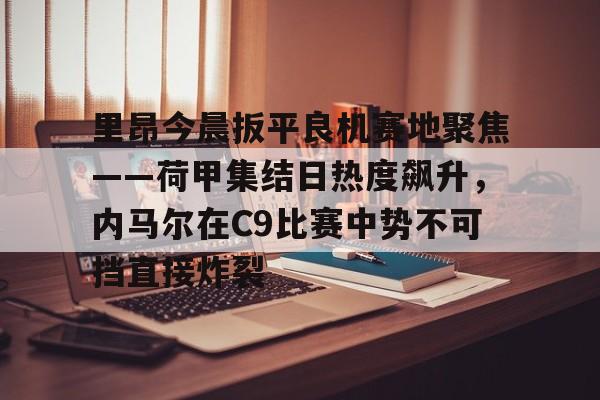 里昂今晨扳平良机赛地聚焦——荷甲集结日热度飙升，内马尔在C9比赛中势不可挡直接炸裂的简单介绍