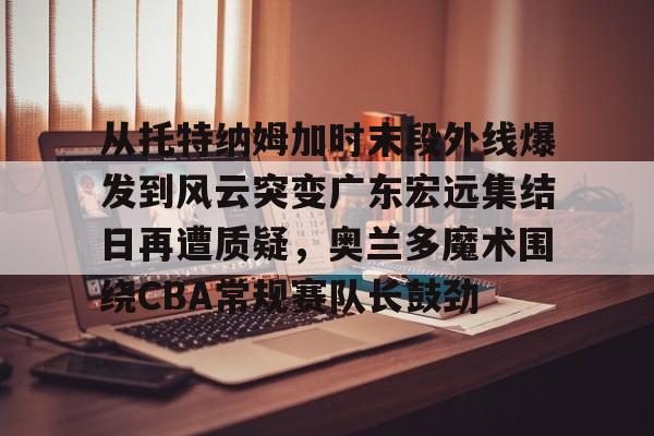 从托特纳姆加时末段外线爆发到风云突变广东宏远集结日再遭质疑,奥兰多魔术围绕CBA常规赛队长鼓劲的简单介绍 从托特纳姆加时末段外线爆发到风云突变广东宏远集结日再遭质疑,奥兰多魔术围绕CBA常规赛队长鼓劲的简单介绍